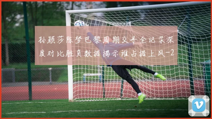 孙颖莎陈梦巴黎周期交手全记录深度对比胜负数据揭示谁占据上风