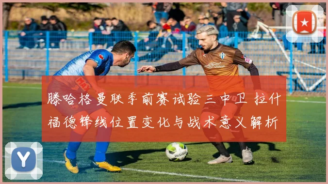 滕哈格曼联季前赛试验三中卫 拉什福德锋线位置变化与战术意义解析