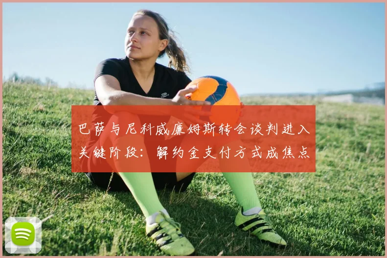 巴萨与尼科威廉姆斯转会谈判进入关键阶段：解约金支付方式成焦点