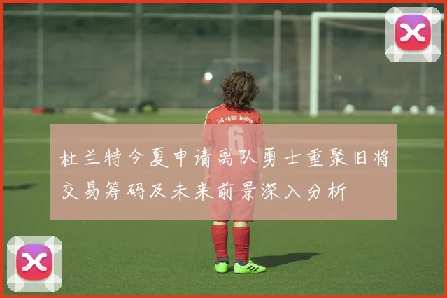 杜兰特今夏申请离队勇士重聚旧将交易筹码及未来前景深入分析
