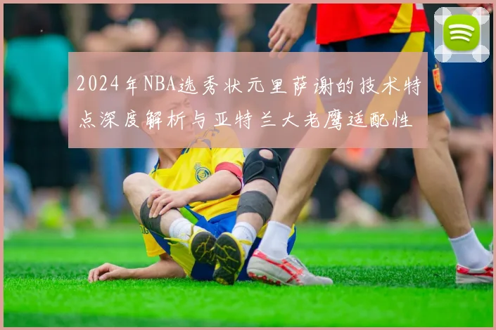 2024年NBA选秀状元里萨谢的技术特点深度解析与亚特兰大老鹰适配性前瞻