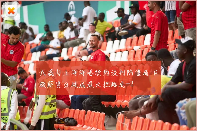 武磊与上海海港续约谈判陷僵局 巨额薪资分歧成最大拦路虎