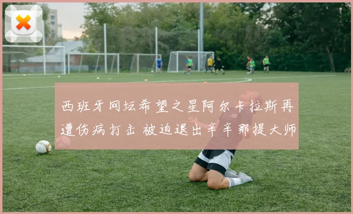 西班牙网坛希望之星阿尔卡拉斯再遭伤病打击 被迫退出辛辛那提大师赛