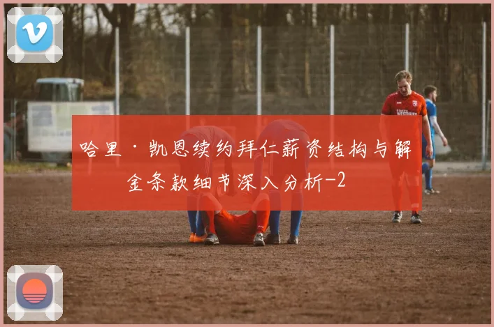 哈里·凯恩续约拜仁薪资结构与解约金条款细节深入分析