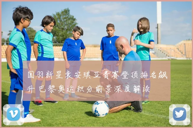 国羽新星袁安琪亚青赛登顶排名飙升 巴黎奥运积分前景深度解读