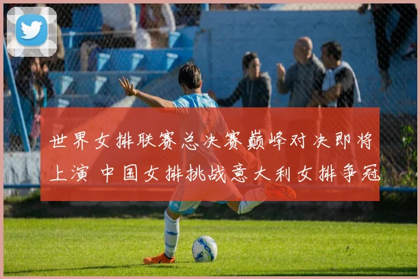 世界女排联赛总决赛巅峰对决即将上演 中国女排挑战意大利女排争冠大前瞻