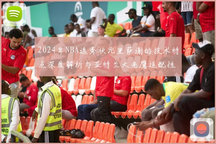 2024年NBA选秀状元里萨谢的技术特点深度解析与亚特兰大老鹰适配性前瞻