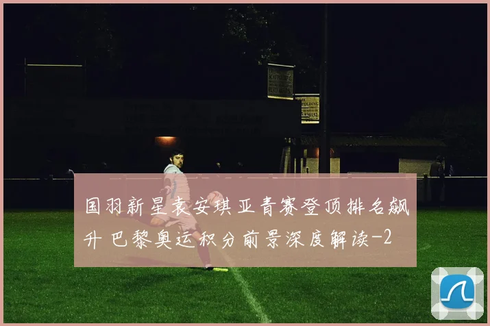 国羽新星袁安琪亚青赛登顶排名飙升 巴黎奥运积分前景深度解读