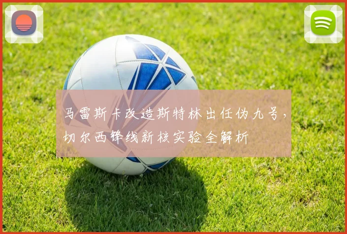 马雷斯卡改造斯特林出任伪九号，切尔西锋线新核实验全解析