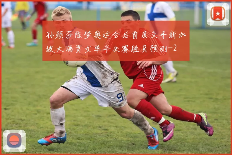孙颖莎陈梦奥运会后首度交手新加坡大满贯女单半决赛胜负预测