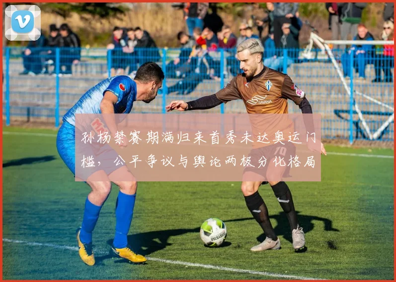 孙杨禁赛期满归来首秀未达奥运门槛,公平争议与舆论两极分化格局剖析