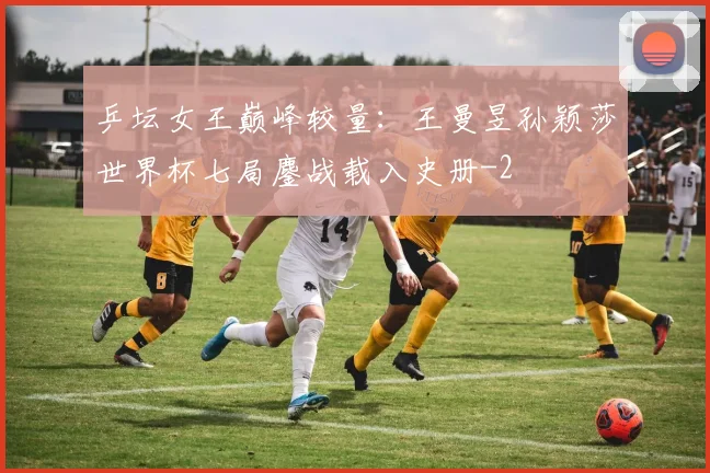 乒坛女王巅峰较量：王曼昱孙颖莎世界杯七局鏖战载入史册