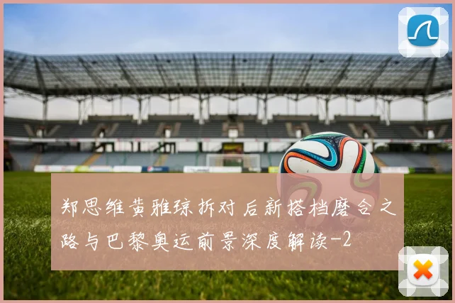 郑思维黄雅琼拆对后新搭档磨合之路与巴黎奥运前景深度解读