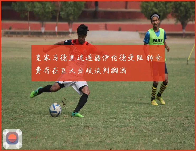 皇家马德里追逐赫伊伦德受阻 转会费存在巨大分歧谈判搁浅
