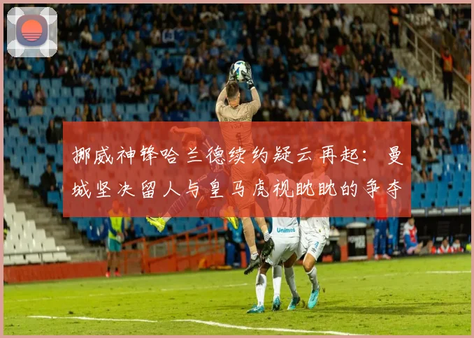 挪威神锋哈兰德续约疑云再起：曼城坚决留人与皇马虎视眈眈的争夺战最新动向