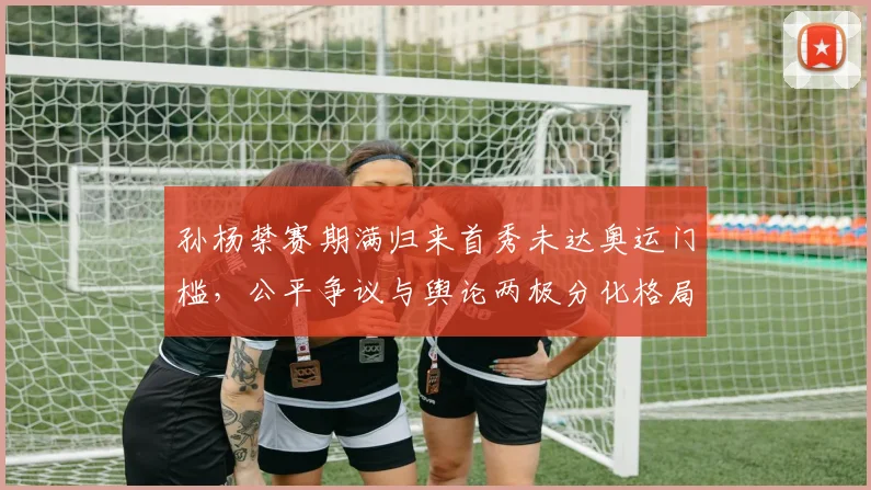孙杨禁赛期满归来首秀未达奥运门槛，公平争议与舆论两极分化格局剖析