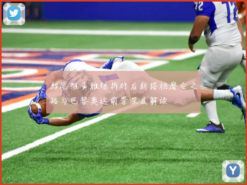 郑思维黄雅琼拆对后新搭档磨合之路与巴黎奥运前景深度解读