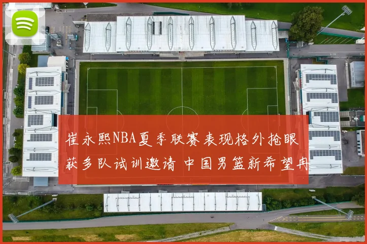 崔永熙NBA夏季联赛表现格外抢眼 获多队试训邀请 中国男篮新希望冉冉升起