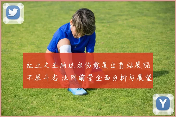 红土之王纳达尔伤愈复出首站展现不屈斗志 法网前景全面分析与展望