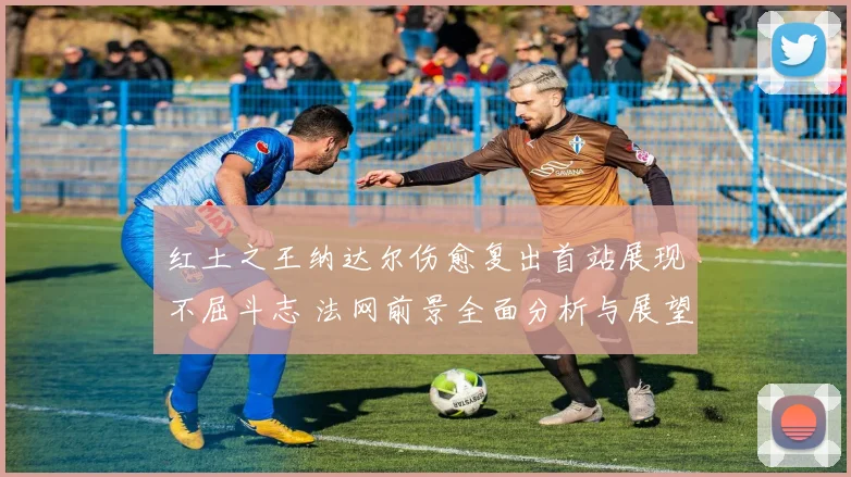 红土之王纳达尔伤愈复出首站展现不屈斗志 法网前景全面分析与展望
