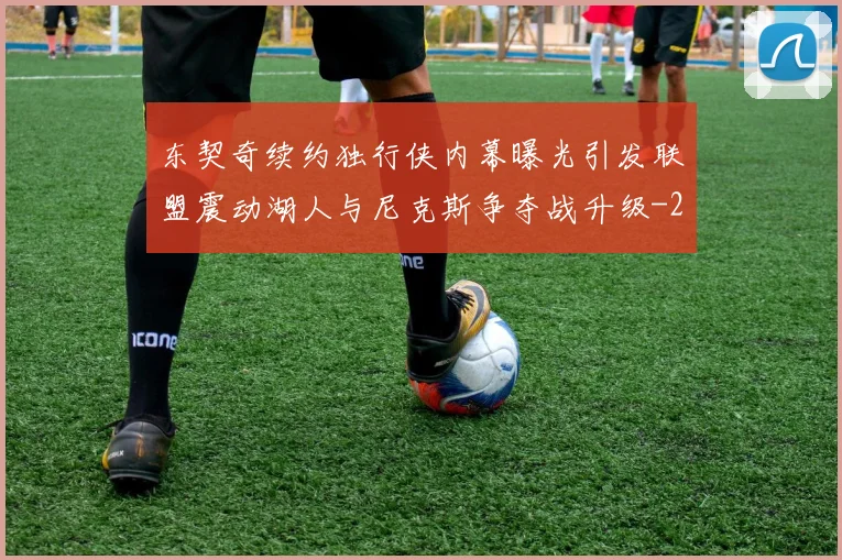 东契奇续约独行侠内幕曝光引发联盟震动湖人与尼克斯争夺战升级