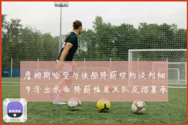 詹姆斯哈登与快船降薪续约谈判细节浮出水面 降薪幅度及队友招募承诺成关键