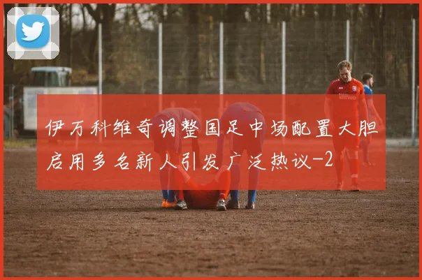 伊万科维奇调整国足中场配置大胆启用多名新人引发广泛热议