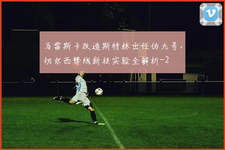 马雷斯卡改造斯特林出任伪九号,切尔西锋线新核实验全解析