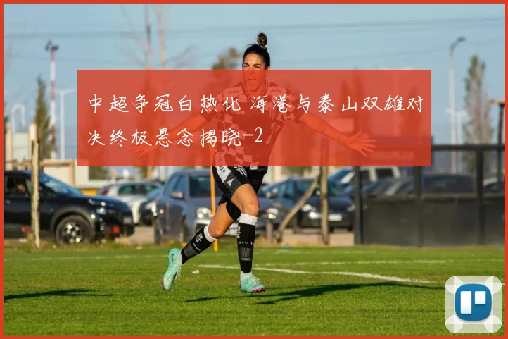 中超争冠白热化 海港与泰山双雄对决终极悬念揭晓