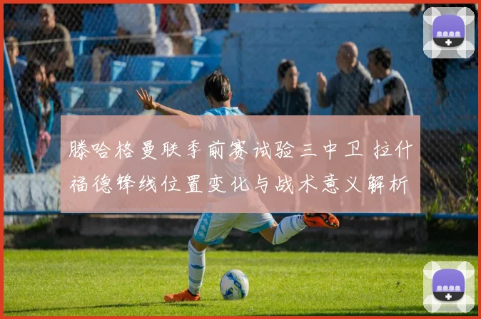 滕哈格曼联季前赛试验三中卫 拉什福德锋线位置变化与战术意义解析