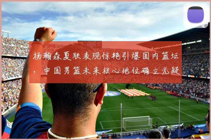 杨瀚森夏联表现惊艳引爆国内篮坛，中国男篮未来核心地位确立无疑