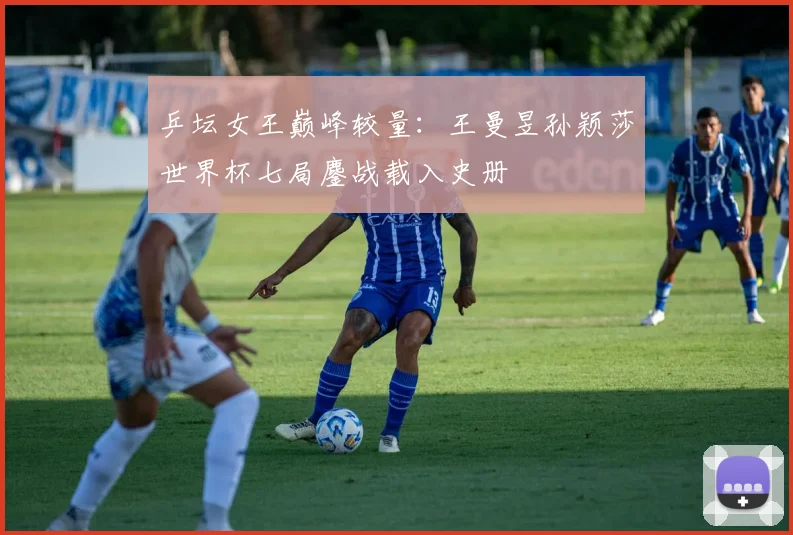 乒坛女王巅峰较量：王曼昱孙颖莎世界杯七局鏖战载入史册
