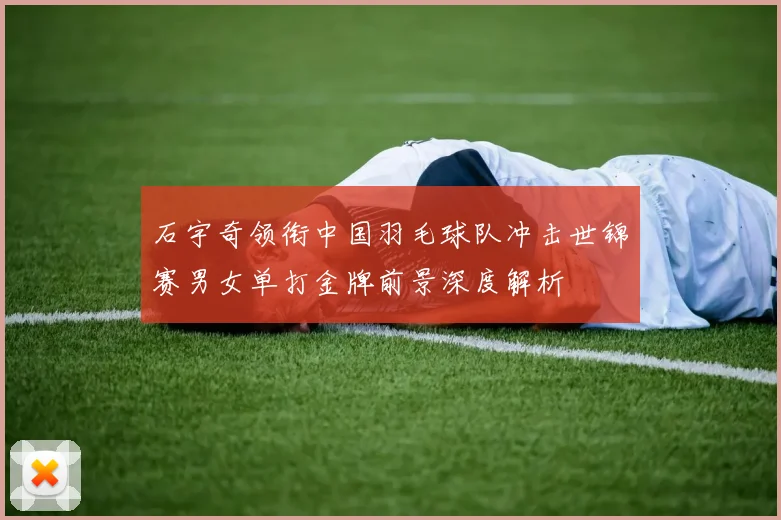 石宇奇领衔中国羽毛球队冲击世锦赛男女单打金牌前景深度解析