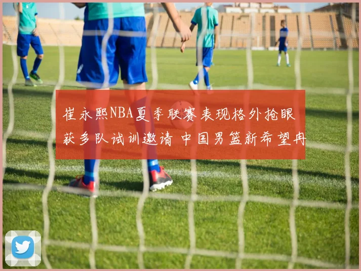 崔永熙NBA夏季联赛表现格外抢眼 获多队试训邀请 中国男篮新希望冉冉升起