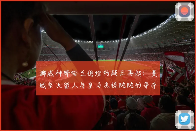 挪威神锋哈兰德续约疑云再起:曼城坚决留人与皇马虎视眈眈的争夺战最新动向