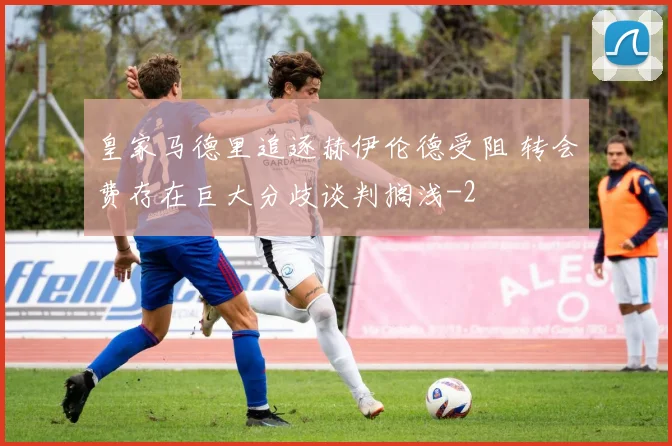 皇家马德里追逐赫伊伦德受阻 转会费存在巨大分歧谈判搁浅