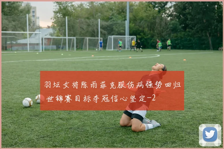 羽坛女将陈雨菲克服伤病强势回归 世锦赛目标夺冠信心坚定